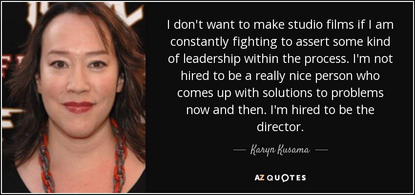 I don't want to make studio films if I am constantly fighting to assert some kind of leadership within the process. I'm not hired to be a really nice person who comes up with solutions to problems now and then. I'm hired to be the director. - Karyn Kusama