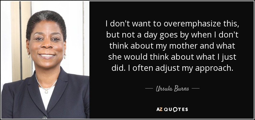 I don't want to overemphasize this, but not a day goes by when I don't think about my mother and what she would think about what I just did. I often adjust my approach. - Ursula Burns