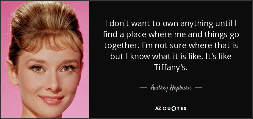 I don't want to own anything until I find a place where me and things go together. I'm not sure where that is but I know what it is like. It's like Tiffany's. - Audrey Hepburn