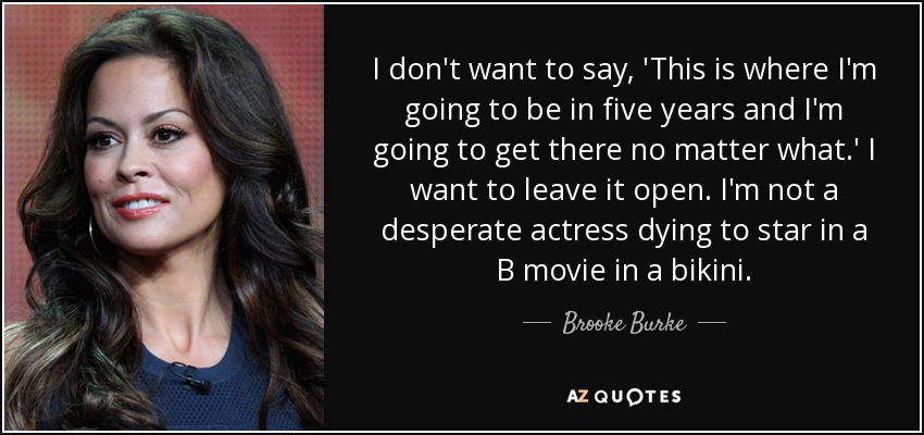 I don't want to say, 'This is where I'm going to be in five years and I'm going to get there no matter what.' I want to leave it open. I'm not a desperate actress dying to star in a B movie in a bikini. - Brooke Burke