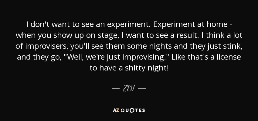 I don't want to see an experiment. Experiment at home - when you show up on stage, I want to see a result. I think a lot of improvisers, you'll see them some nights and they just stink, and they go, 