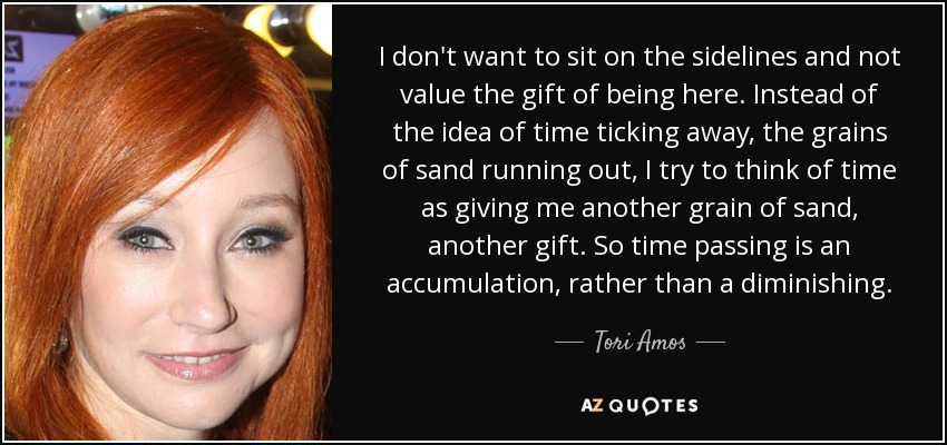 I don't want to sit on the sidelines and not value the gift of being here. Instead of the idea of time ticking away, the grains of sand running out, I try to think of time as giving me another grain of sand, another gift. So time passing is an accumulation, rather than a diminishing. - Tori Amos