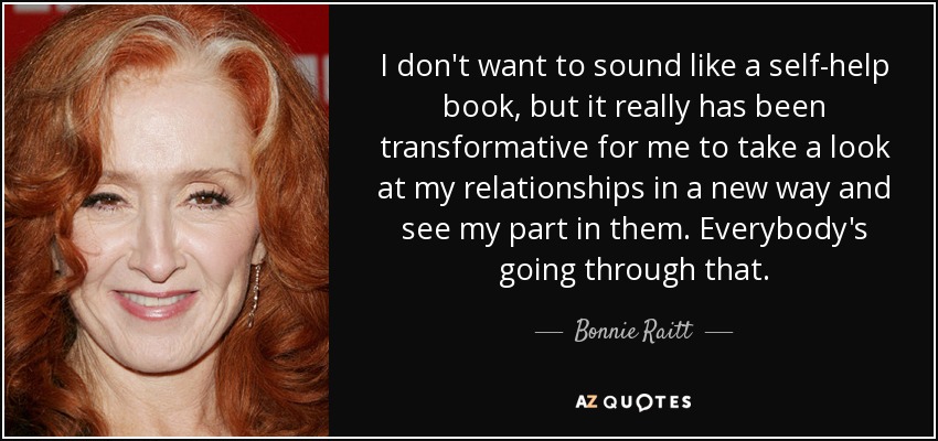 I don't want to sound like a self-help book, but it really has been transformative for me to take a look at my relationships in a new way and see my part in them. Everybody's going through that. - Bonnie Raitt
