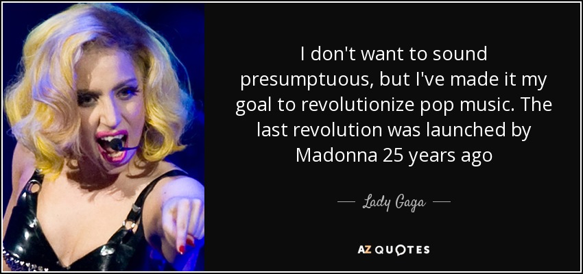 I don't want to sound presumptuous, but I've made it my goal to revolutionize pop music. The last revolution was launched by Madonna 25 years ago - Lady Gaga
