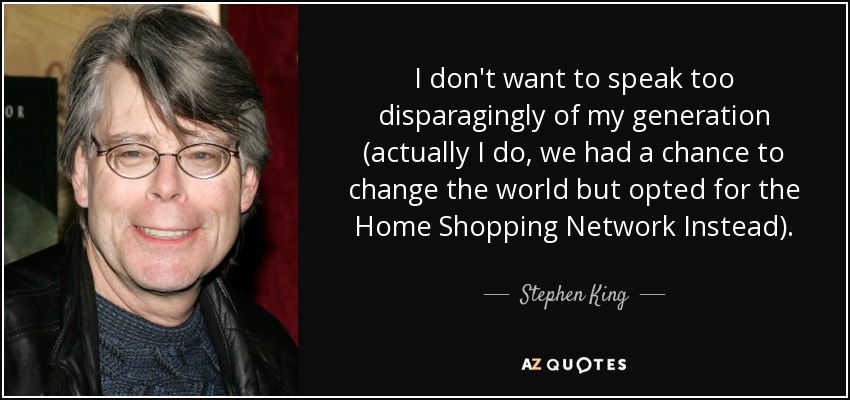 I don't want to speak too disparagingly of my generation (actually I do, we had a chance to change the world but opted for the Home Shopping Network Instead). - Stephen King