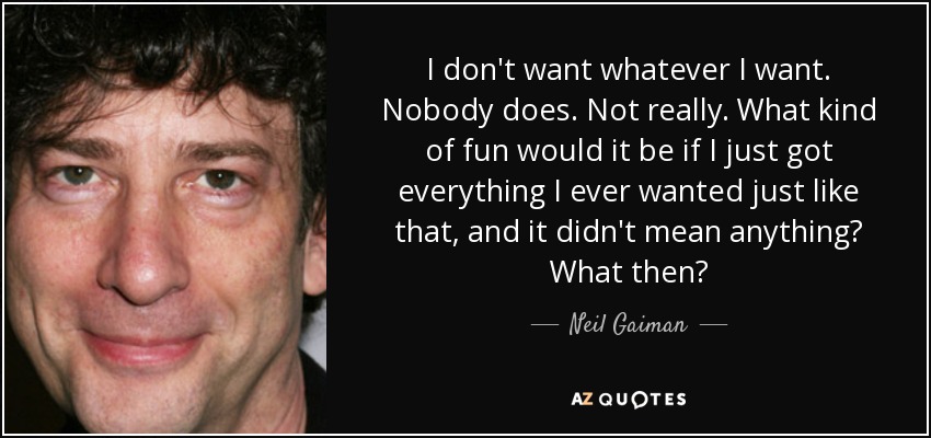 I don't want whatever I want. Nobody does. Not really. What kind of fun would it be if I just got everything I ever wanted just like that, and it didn't mean anything? What then? - Neil Gaiman