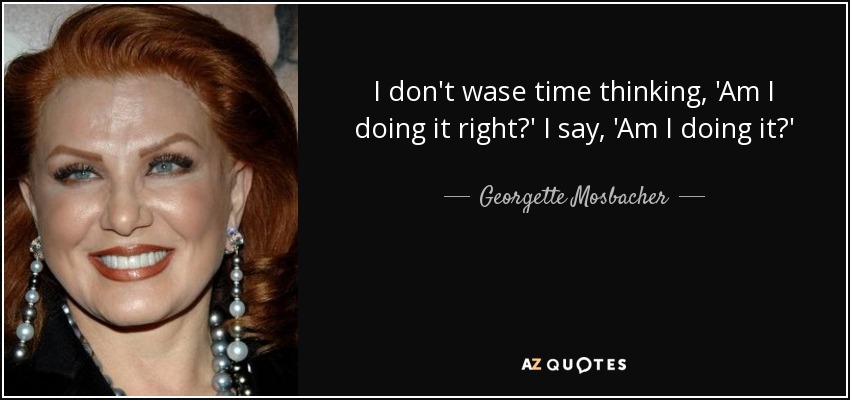 I don't wase time thinking, 'Am I doing it right?' I say, 'Am I doing it?' - Georgette Mosbacher