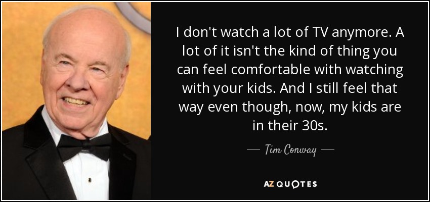 I don't watch a lot of TV anymore. A lot of it isn't the kind of thing you can feel comfortable with watching with your kids. And I still feel that way even though, now, my kids are in their 30s. - Tim Conway