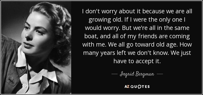 I don't worry about it because we are all growing old. If I were the only one I would worry. But we're all in the same boat, and all of my friends are coming with me. We all go toward old age. How many years left we don't know. We just have to accept it. - Ingrid Bergman