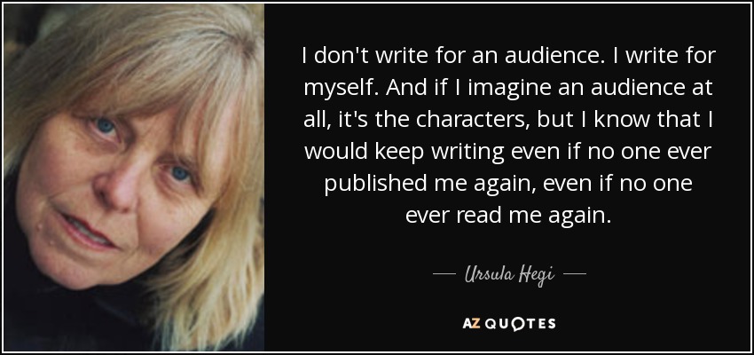I don't write for an audience. I write for myself. And if I imagine an audience at all, it's the characters, but I know that I would keep writing even if no one ever published me again, even if no one ever read me again. - Ursula Hegi