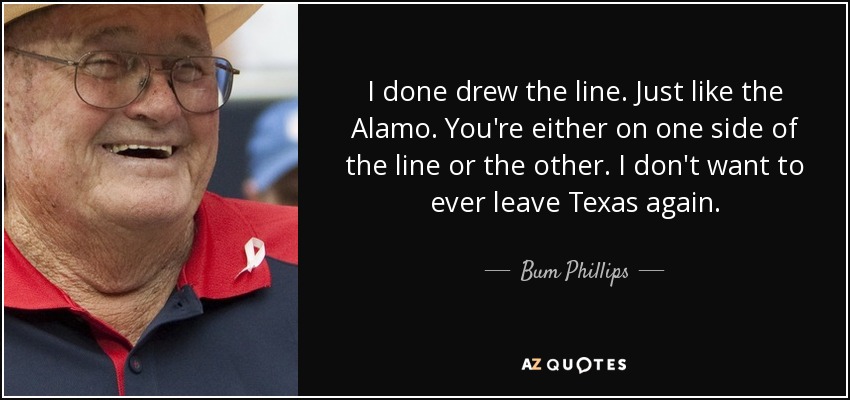 I done drew the line. Just like the Alamo. You're either on one side of the line or the other. I don't want to ever leave Texas again. - Bum Phillips
