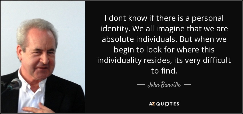 I dont know if there is a personal identity. We all imagine that we are absolute individuals. But when we begin to look for where this individuality resides, its very difficult to find. - John Banville