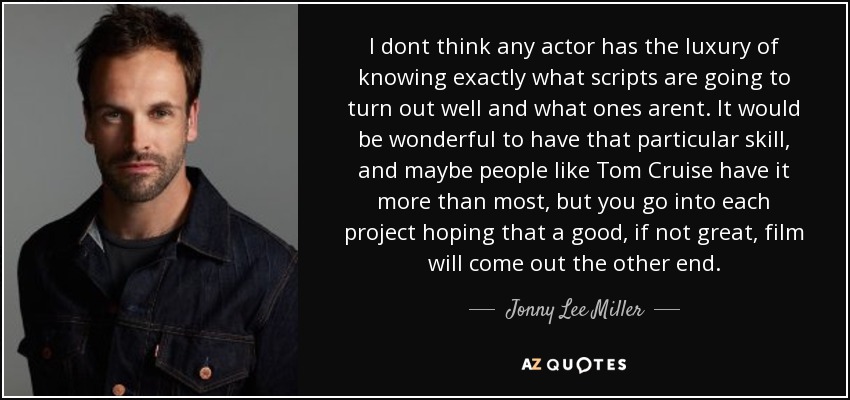 I dont think any actor has the luxury of knowing exactly what scripts are going to turn out well and what ones arent. It would be wonderful to have that particular skill, and maybe people like Tom Cruise have it more than most, but you go into each project hoping that a good, if not great, film will come out the other end. - Jonny Lee Miller