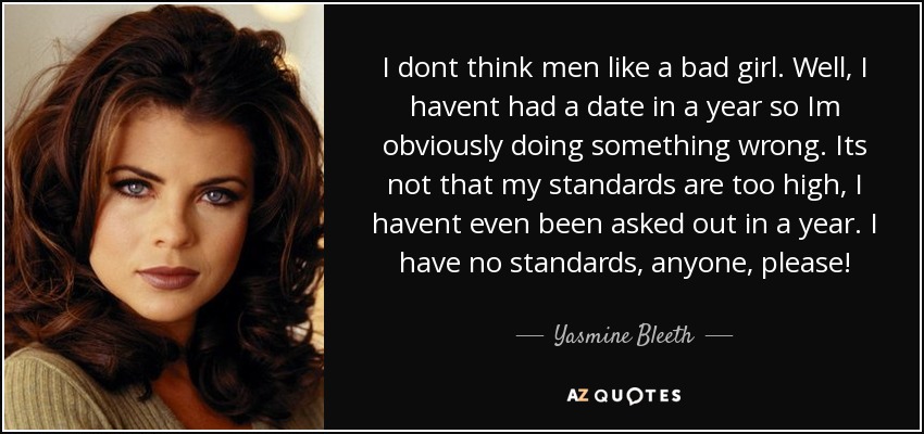 I dont think men like a bad girl. Well, I havent had a date in a year so Im obviously doing something wrong. Its not that my standards are too high, I havent even been asked out in a year. I have no standards, anyone, please! - Yasmine Bleeth