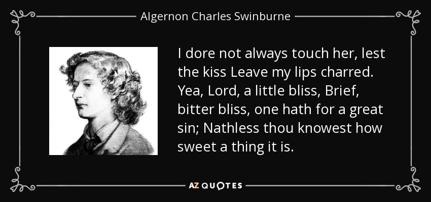 I dore not always touch her, lest the kiss Leave my lips charred. Yea, Lord, a little bliss, Brief, bitter bliss, one hath for a great sin; Nathless thou knowest how sweet a thing it is. - Algernon Charles Swinburne