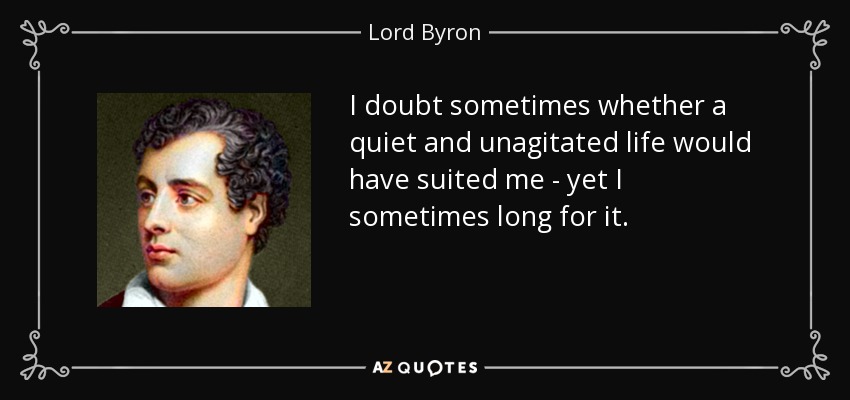 I doubt sometimes whether a quiet and unagitated life would have suited me - yet I sometimes long for it. - Lord Byron