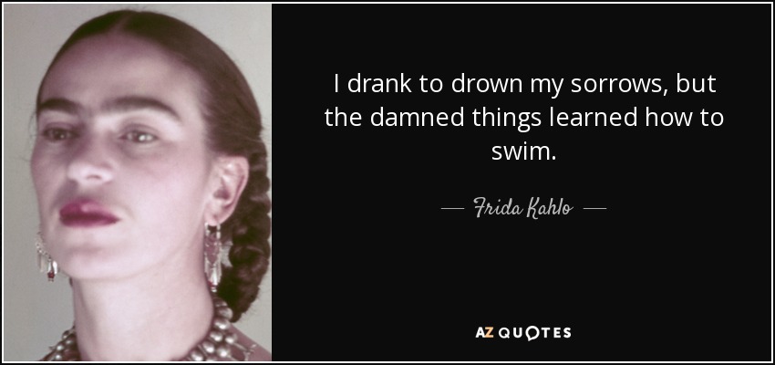 I drank to drown my sorrows, but the damned things learned how to swim. - Frida Kahlo