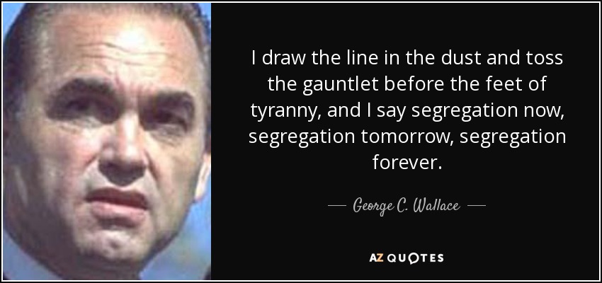 I draw the line in the dust and toss the gauntlet before the feet of tyranny, and I say segregation now, segregation tomorrow, segregation forever. - George C. Wallace