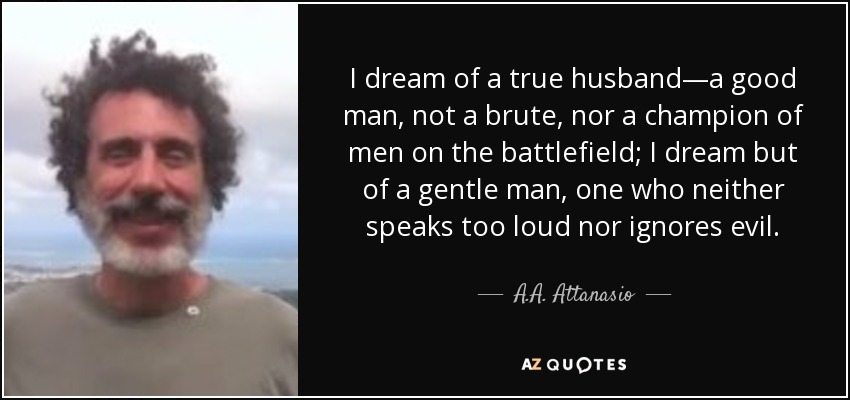 I dream of a true husband—a good man, not a brute, nor a champion of men on the battlefield; I dream but of a gentle man, one who neither speaks too loud nor ignores evil. - A.A. Attanasio