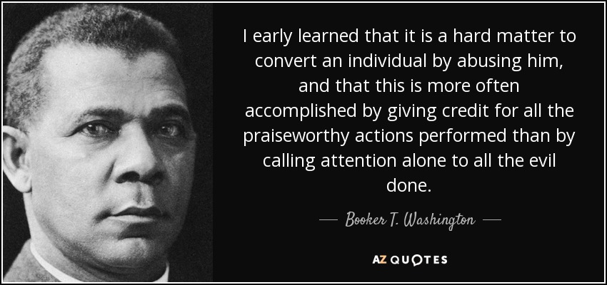 I early learned that it is a hard matter to convert an individual by abusing him, and that this is more often accomplished by giving credit for all the praiseworthy actions performed than by calling attention alone to all the evil done. - Booker T. Washington