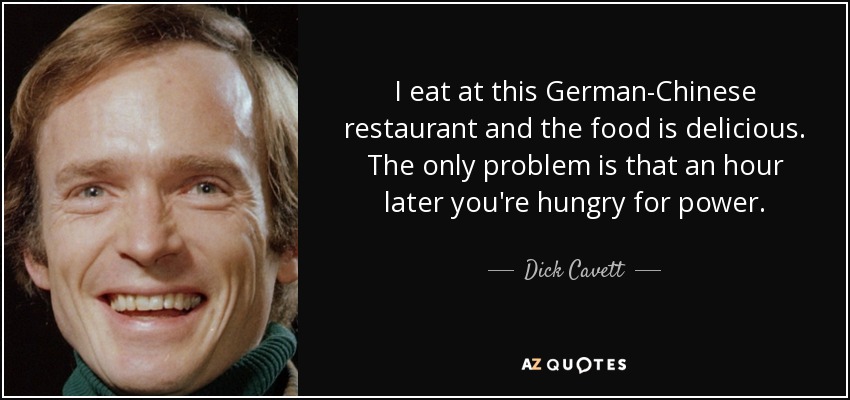 I eat at this German-Chinese restaurant and the food is delicious. The only problem is that an hour later you're hungry for power. - Dick Cavett