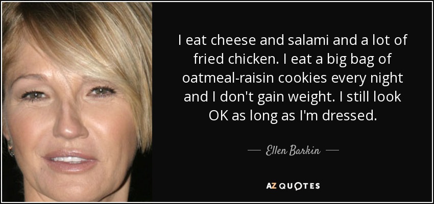 I eat cheese and salami and a lot of fried chicken. I eat a big bag of oatmeal-raisin cookies every night and I don't gain weight. I still look OK as long as I'm dressed. - Ellen Barkin