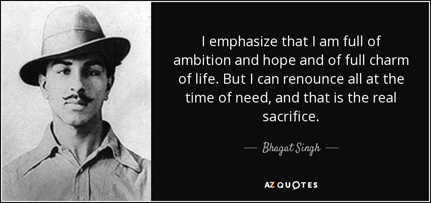 I emphasize that I am full of ambition and hope and of full charm of life. But I can renounce all at the time of need, and that is the real sacrifice. - Bhagat Singh