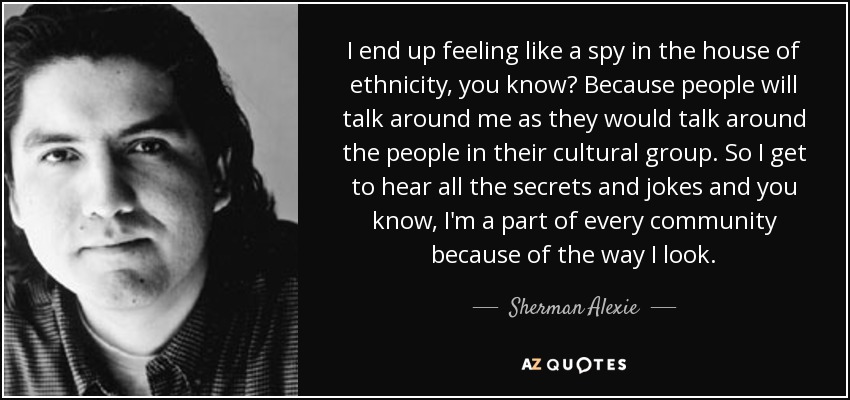 I end up feeling like a spy in the house of ethnicity, you know? Because people will talk around me as they would talk around the people in their cultural group. So I get to hear all the secrets and jokes and you know, I'm a part of every community because of the way I look. - Sherman Alexie