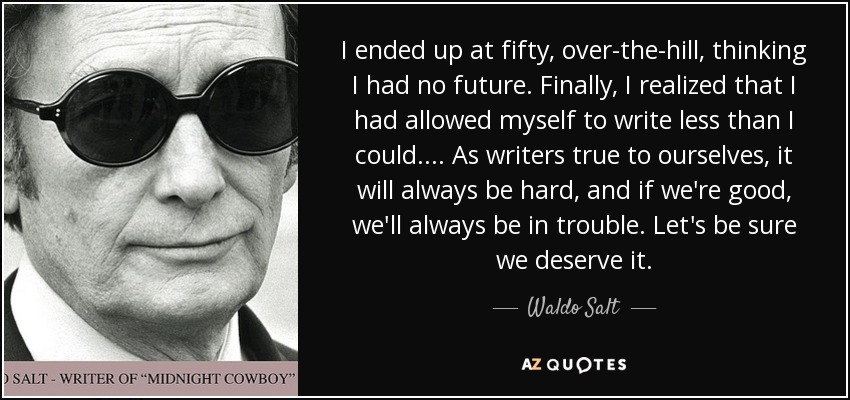 I ended up at fifty, over-the-hill, thinking I had no future. Finally, I realized that I had allowed myself to write less than I could. ... As writers true to ourselves, it will always be hard, and if we're good, we'll always be in trouble. Let's be sure we deserve it. - Waldo Salt