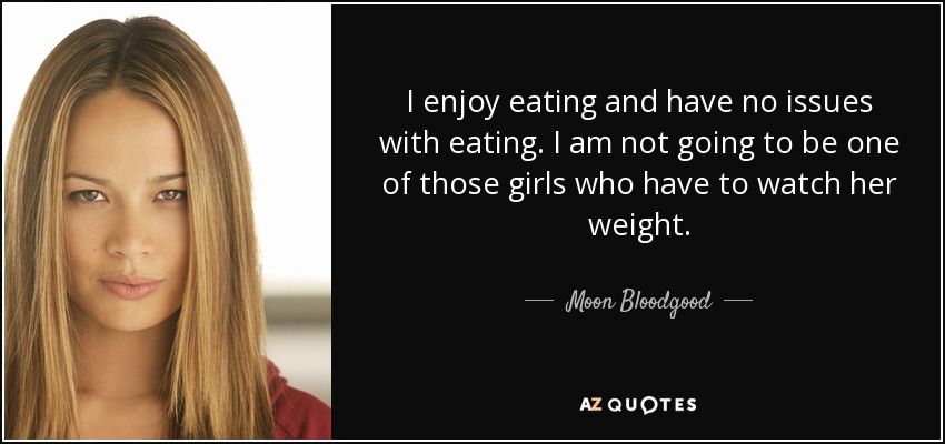 I enjoy eating and have no issues with eating. I am not going to be one of those girls who have to watch her weight. - Moon Bloodgood