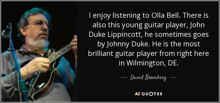 I enjoy listening to Olla Bell. There is also this young guitar player, John Duke Lippincott, he sometimes goes by Johnny Duke. He is the most brilliant guitar player from right here in Wilmington, DE. - David Bromberg
