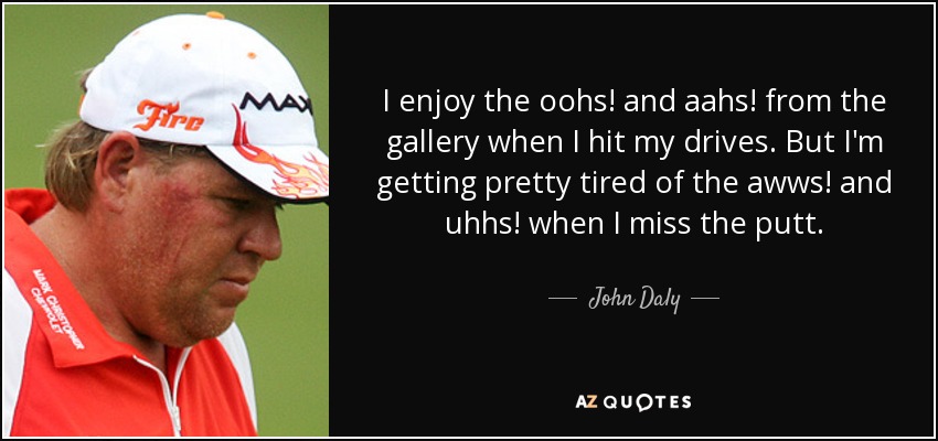 I enjoy the oohs! and aahs! from the gallery when I hit my drives. But I'm getting pretty tired of the awws! and uhhs! when I miss the putt. - John Daly