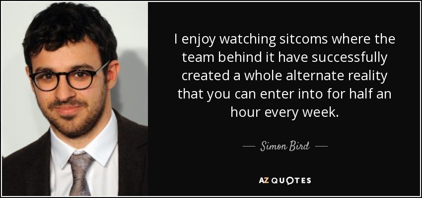 I enjoy watching sitcoms where the team behind it have successfully created a whole alternate reality that you can enter into for half an hour every week. - Simon Bird