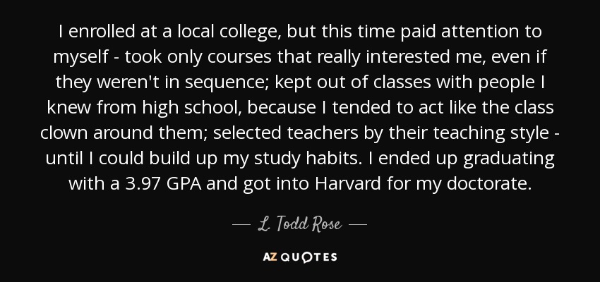 I enrolled at a local college, but this time paid attention to myself - took only courses that really interested me, even if they weren't in sequence; kept out of classes with people I knew from high school, because I tended to act like the class clown around them; selected teachers by their teaching style - until I could build up my study habits. I ended up graduating with a 3.97 GPA and got into Harvard for my doctorate. - L. Todd Rose