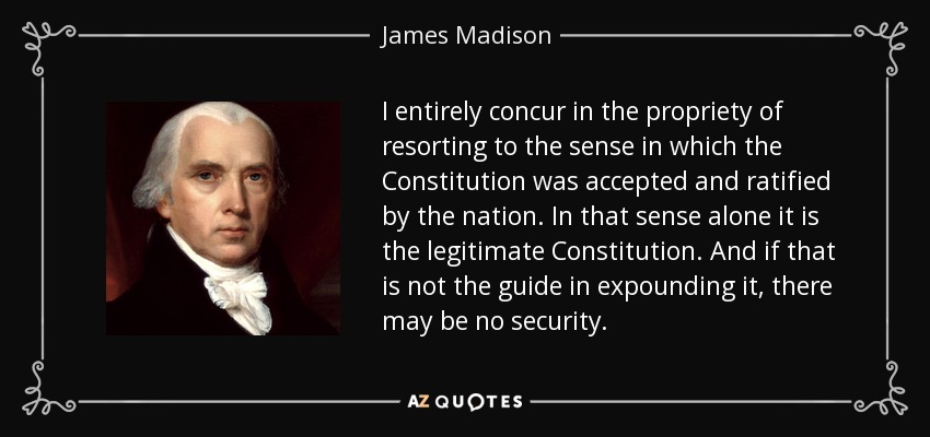 I entirely concur in the propriety of resorting to the sense in which the Constitution was accepted and ratified by the nation. In that sense alone it is the legitimate Constitution. And if that is not the guide in expounding it, there may be no security. - James Madison