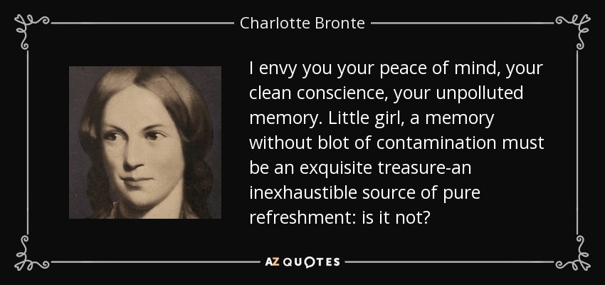 I envy you your peace of mind, your clean conscience, your unpolluted memory. Little girl, a memory without blot of contamination must be an exquisite treasure-an inexhaustible source of pure refreshment: is it not? - Charlotte Bronte