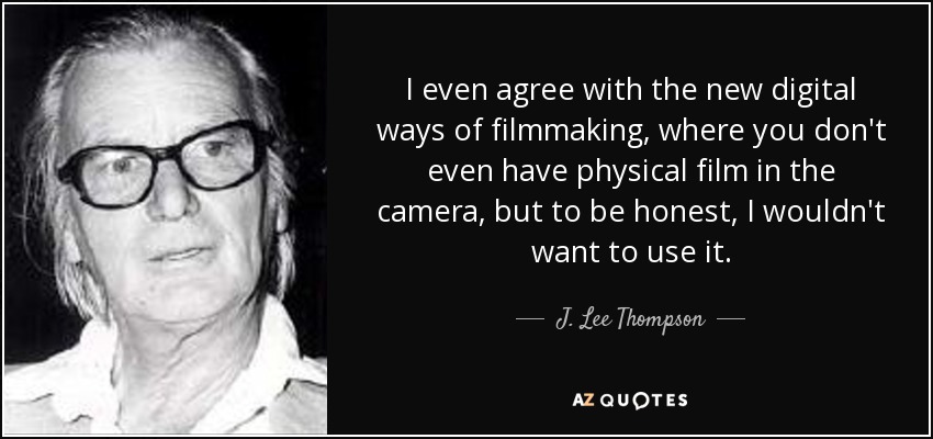 I even agree with the new digital ways of filmmaking, where you don't even have physical film in the camera, but to be honest, I wouldn't want to use it. - J. Lee Thompson