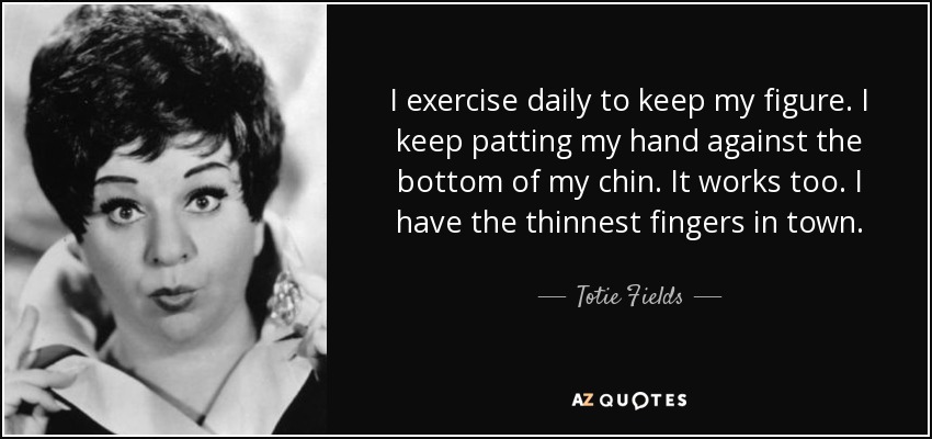 I exercise daily to keep my figure. I keep patting my hand against the bottom of my chin. It works too. I have the thinnest fingers in town. - Totie Fields
