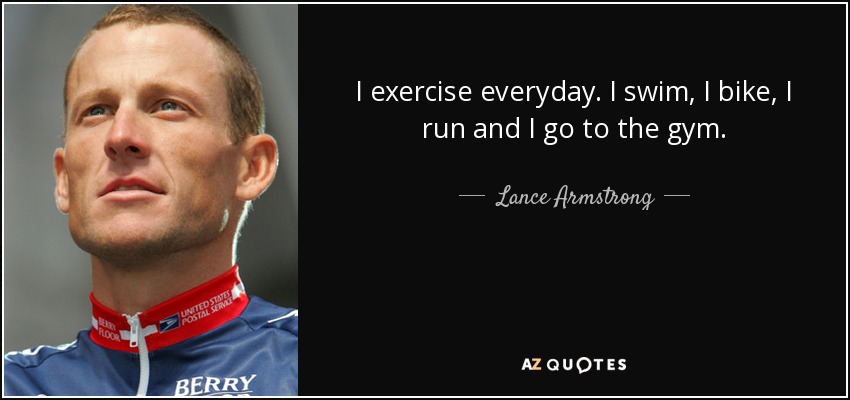 I exercise everyday. I swim, I bike, I run and I go to the gym. - Lance Armstrong