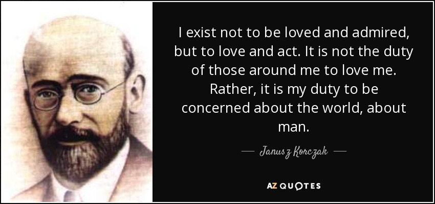 I exist not to be loved and admired, but to love and act. It is not the duty of those around me to love me. Rather, it is my duty to be concerned about the world, about man. - Janusz Korczak