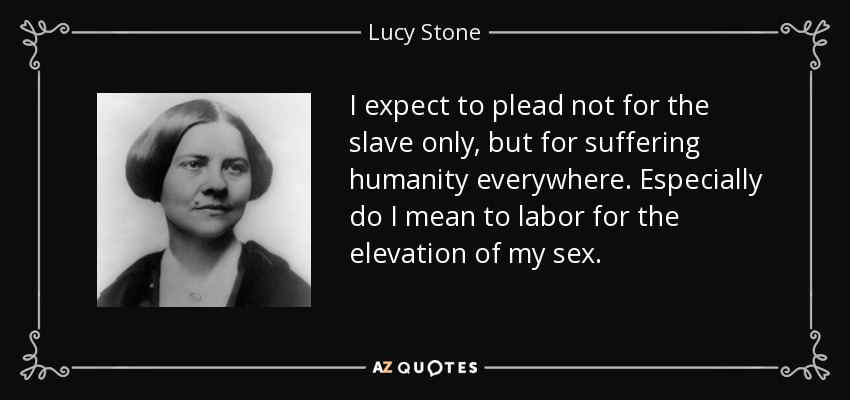 I expect to plead not for the slave only, but for suffering humanity everywhere. Especially do I mean to labor for the elevation of my sex. - Lucy Stone