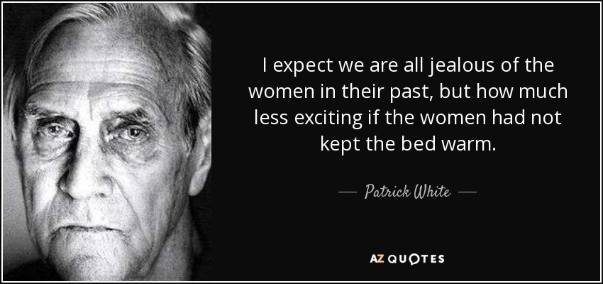 I expect we are all jealous of the women in their past, but how much less exciting if the women had not kept the bed warm. - Patrick White