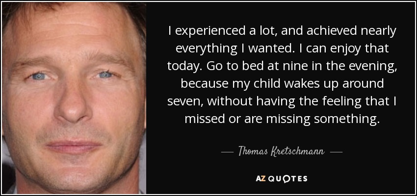 I experienced a lot, and achieved nearly everything I wanted. I can enjoy that today. Go to bed at nine in the evening, because my child wakes up around seven, without having the feeling that I missed or are missing something. - Thomas Kretschmann