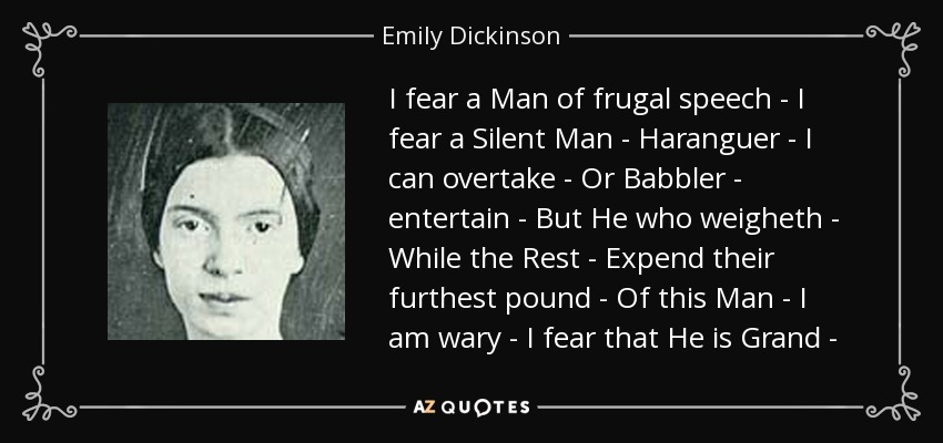 I fear a Man of frugal speech - I fear a Silent Man - Haranguer - I can overtake - Or Babbler - entertain - But He who weigheth - While the Rest - Expend their furthest pound - Of this Man - I am wary - I fear that He is Grand - - Emily Dickinson