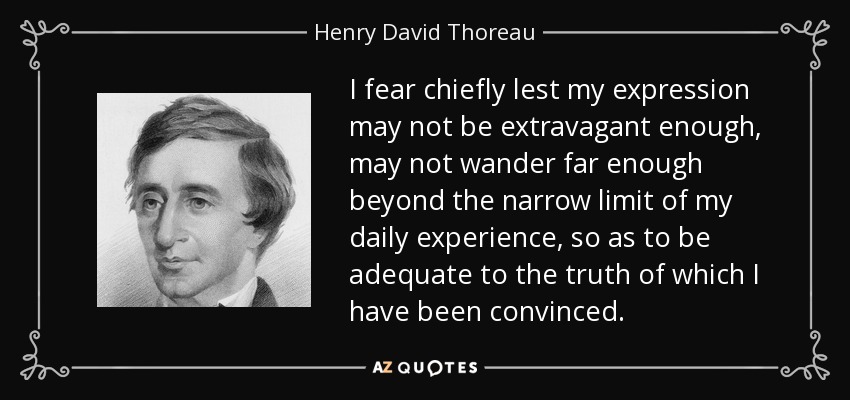 I fear chiefly lest my expression may not be extravagant enough, may not wander far enough beyond the narrow limit of my daily experience, so as to be adequate to the truth of which I have been convinced. - Henry David Thoreau