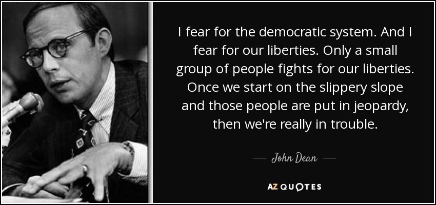 I fear for the democratic system. And I fear for our liberties. Only a small group of people fights for our liberties. Once we start on the slippery slope and those people are put in jeopardy, then we're really in trouble. - John Dean