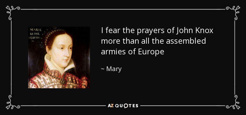 I fear the prayers of John Knox more than all the assembled armies of Europe - Mary, Queen of Scots