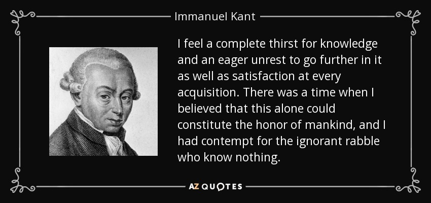 I feel a complete thirst for knowledge and an eager unrest to go further in it as well as satisfaction at every acquisition. There was a time when I believed that this alone could constitute the honor of mankind, and I had contempt for the ignorant rabble who know nothing. - Immanuel Kant