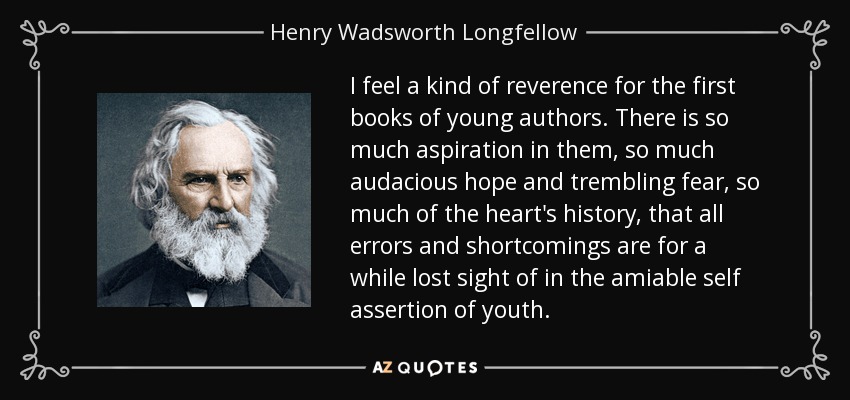I feel a kind of reverence for the first books of young authors. There is so much aspiration in them, so much audacious hope and trembling fear, so much of the heart's history, that all errors and shortcomings are for a while lost sight of in the amiable self assertion of youth. - Henry Wadsworth Longfellow