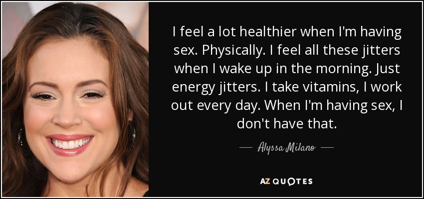 I feel a lot healthier when I'm having sex. Physically. I feel all these jitters when I wake up in the morning. Just energy jitters. I take vitamins, I work out every day. When I'm having sex, I don't have that. - Alyssa Milano